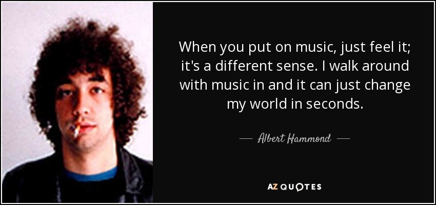 When you put on music, just feel it; it's a different sense. I walk around with music in and it can just change my world in seconds. - Albert Hammond, Jr.
