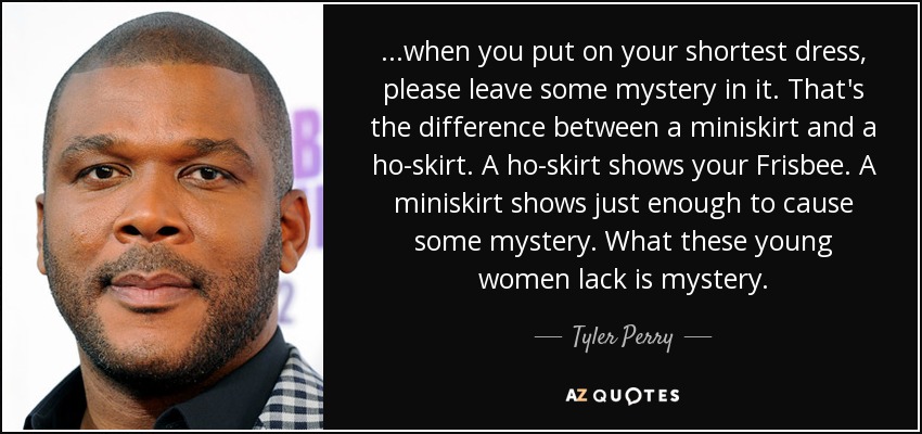 ...when you put on your shortest dress, please leave some mystery in it. That's the difference between a miniskirt and a ho-skirt. A ho-skirt shows your Frisbee. A miniskirt shows just enough to cause some mystery. What these young women lack is mystery. - Tyler Perry