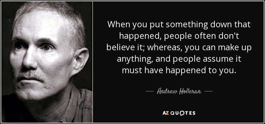 When you put something down that happened, people often don't believe it; whereas, you can make up anything, and people assume it must have happened to you. - Andrew Holleran