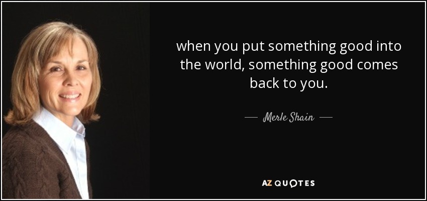 when you put something good into the world, something good comes back to you. - Merle Shain