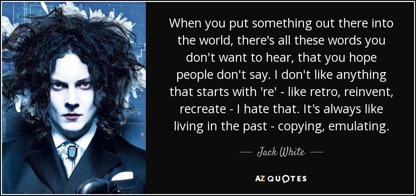 When you put something out there into the world, there's all these words you don't want to hear, that you hope people don't say. I don't like anything that starts with 're' - like retro, reinvent, recreate - I hate that. It's always like living in the past - copying, emulating. - Jack White