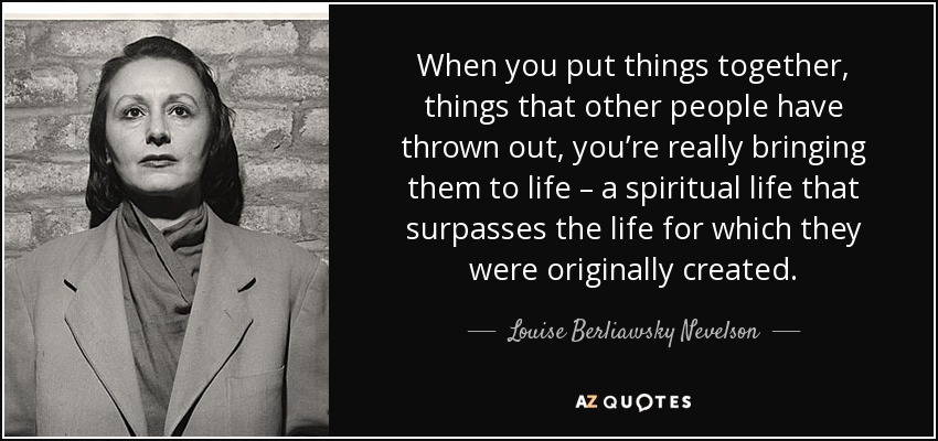 When you put things together, things that other people have thrown out, you’re really bringing them to life – a spiritual life that surpasses the life for which they were originally created. - Louise Berliawsky Nevelson