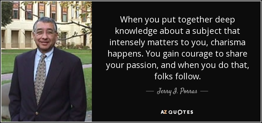 When you put together deep knowledge about a subject that intensely matters to you, charisma happens. You gain courage to share your passion, and when you do that, folks follow. - Jerry I. Porras
