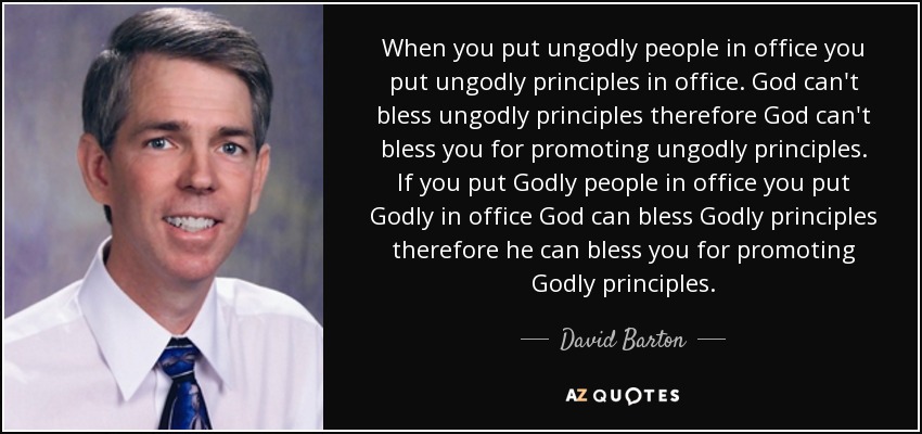 When you put ungodly people in office you put ungodly principles in office. God can't bless ungodly principles therefore God can't bless you for promoting ungodly principles. If you put Godly people in office you put Godly in office God can bless Godly principles therefore he can bless you for promoting Godly principles. - David Barton