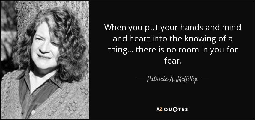 When you put your hands and mind and heart into the knowing of a thing ... there is no room in you for fear. - Patricia A. McKillip