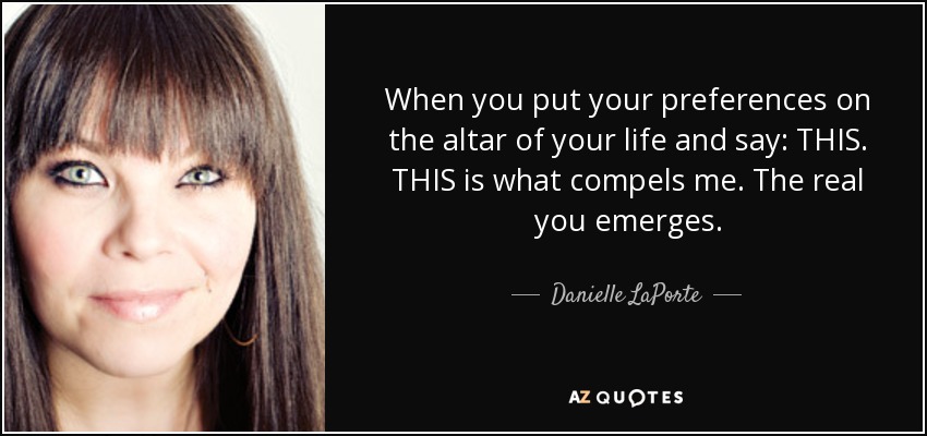 When you put your preferences on the altar of your life and say: THIS. THIS is what compels me. The real you emerges. - Danielle LaPorte