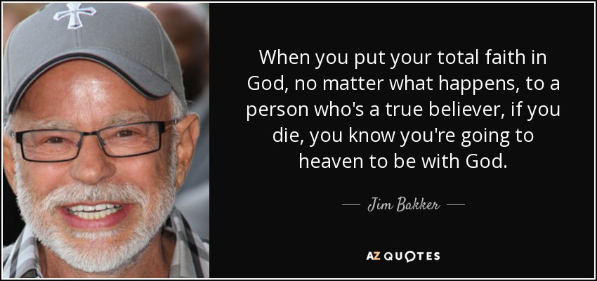 When you put your total faith in God, no matter what happens, to a person who's a true believer, if you die, you know you're going to heaven to be with God. - Jim Bakker
