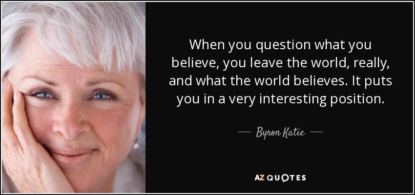 When you question what you believe, you leave the world, really, and what the world believes. It puts you in a very interesting position. - Byron Katie