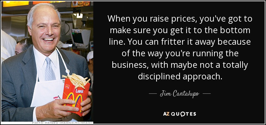 When you raise prices, you've got to make sure you get it to the bottom line. You can fritter it away because of the way you're running the business, with maybe not a totally disciplined approach. - Jim Cantalupo