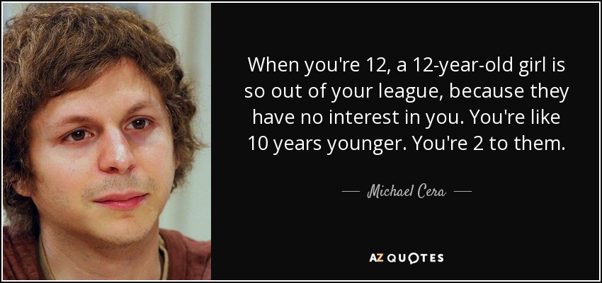 When you're 12, a 12-year-old girl is so out of your league, because they have no interest in you. You're like 10 years younger. You're 2 to them. - Michael Cera