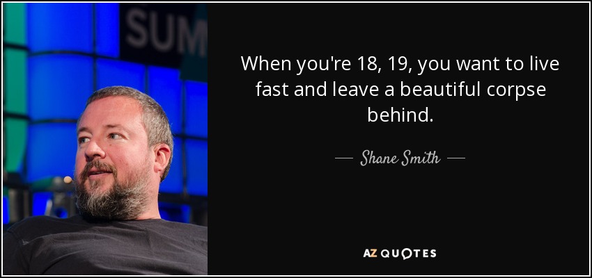 When you're 18, 19, you want to live fast and leave a beautiful corpse behind. - Shane Smith