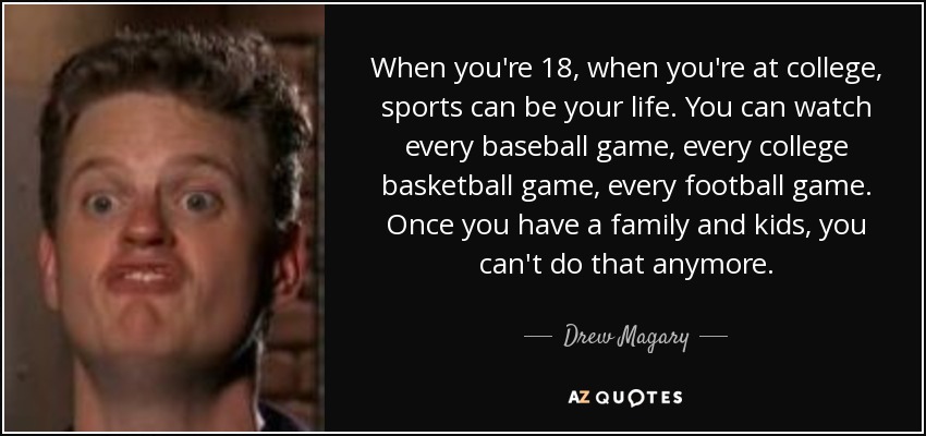 When you're 18, when you're at college, sports can be your life. You can watch every baseball game, every college basketball game, every football game. Once you have a family and kids, you can't do that anymore. - Drew Magary