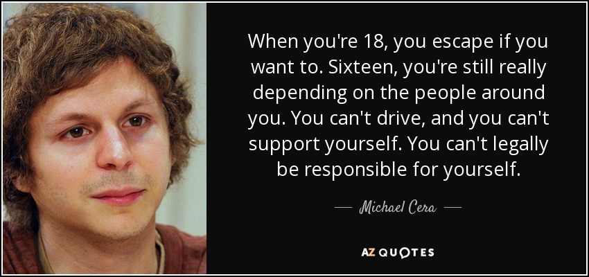 When you're 18, you escape if you want to. Sixteen, you're still really depending on the people around you. You can't drive, and you can't support yourself. You can't legally be responsible for yourself. - Michael Cera