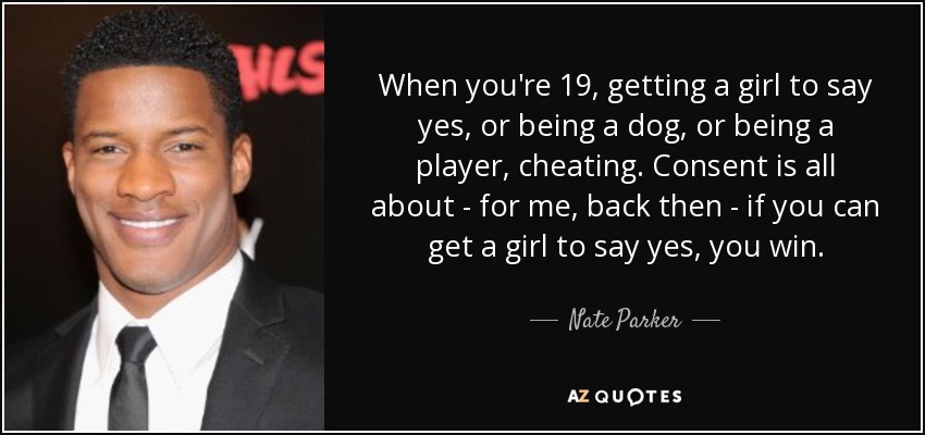 When you're 19, getting a girl to say yes, or being a dog, or being a player, cheating. Consent is all about - for me, back then - if you can get a girl to say yes, you win. - Nate Parker