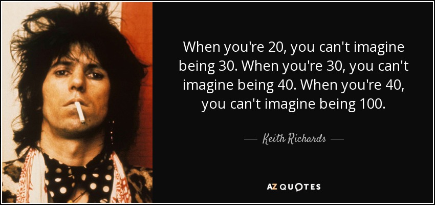 When you're 20, you can't imagine being 30. When you're 30, you can't imagine being 40. When you're 40, you can't imagine being 100. - Keith Richards