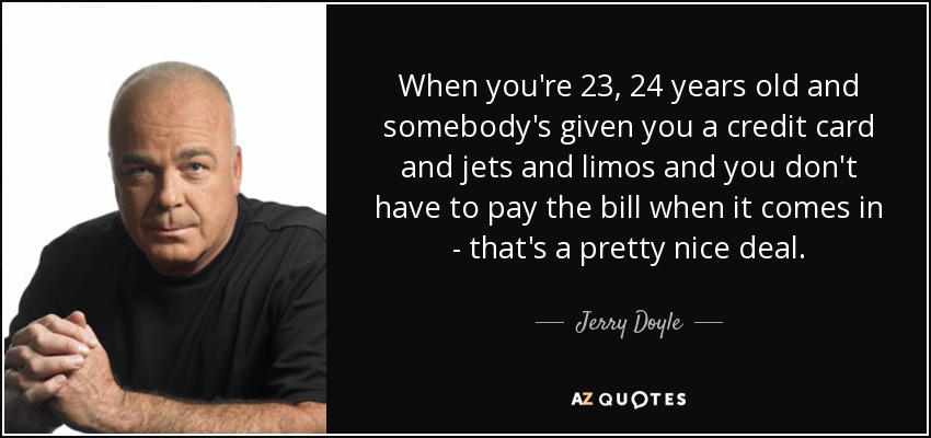 When you're 23, 24 years old and somebody's given you a credit card and jets and limos and you don't have to pay the bill when it comes in - that's a pretty nice deal. - Jerry Doyle