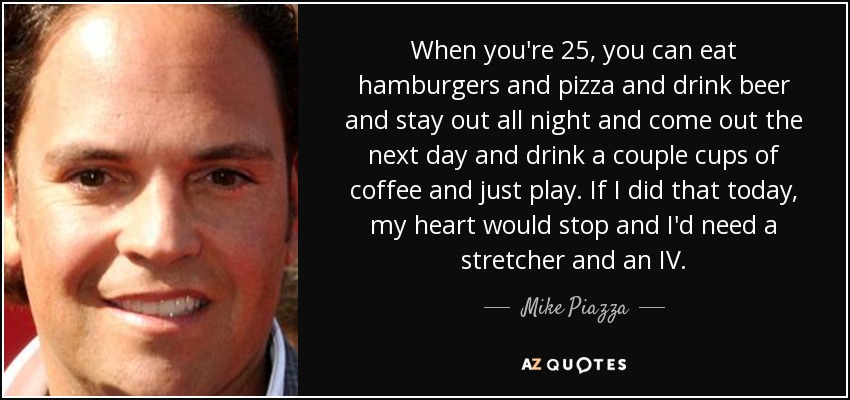 When you're 25, you can eat hamburgers and pizza and drink beer and stay out all night and come out the next day and drink a couple cups of coffee and just play. If I did that today, my heart would stop and I'd need a stretcher and an IV. - Mike Piazza