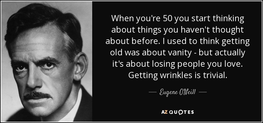When you're 50 you start thinking about things you haven't thought about before. I used to think getting old was about vanity - but actually it's about losing people you love. Getting wrinkles is trivial. - Eugene O'Neill