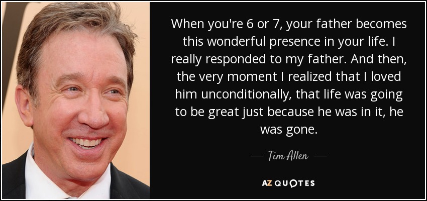 When you're 6 or 7, your father becomes this wonderful presence in your life. I really responded to my father. And then, the very moment I realized that I loved him unconditionally, that life was going to be great just because he was in it, he was gone. - Tim Allen