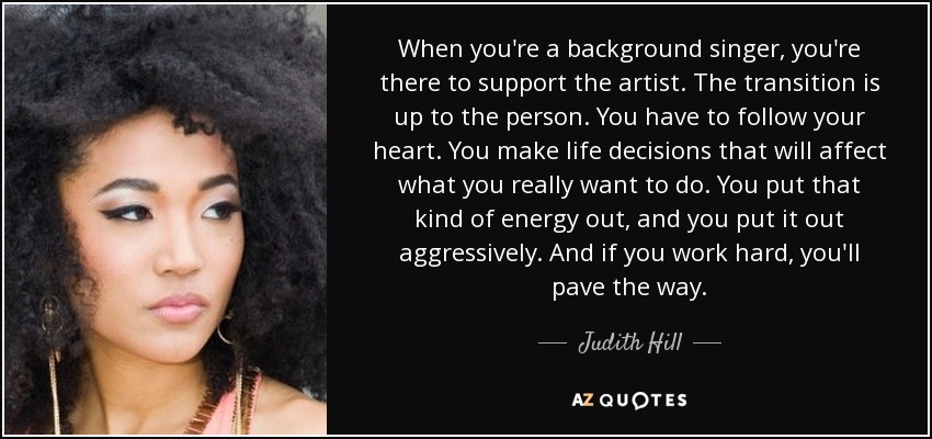 When you're a background singer, you're there to support the artist. The transition is up to the person. You have to follow your heart. You make life decisions that will affect what you really want to do. You put that kind of energy out, and you put it out aggressively. And if you work hard, you'll pave the way. - Judith Hill