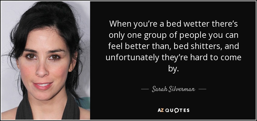 When you’re a bed wetter there’s only one group of people you can feel better than, bed shitters, and unfortunately they’re hard to come by. - Sarah Silverman
