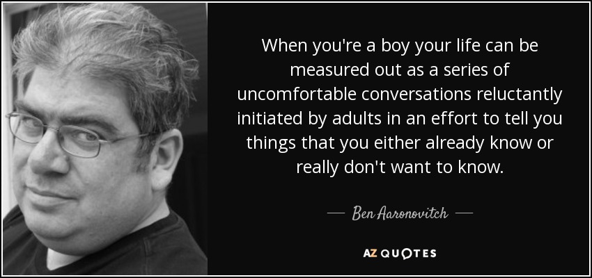 When you're a boy your life can be measured out as a series of uncomfortable conversations reluctantly initiated by adults in an effort to tell you things that you either already know or really don't want to know. - Ben Aaronovitch