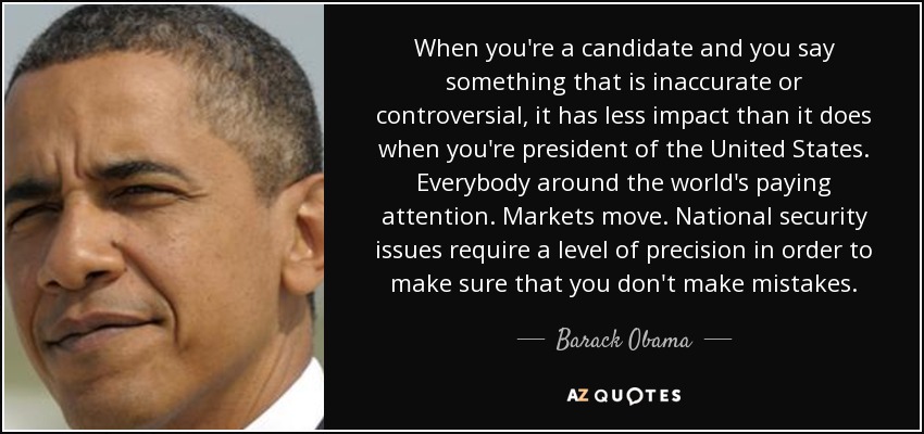 When you're a candidate and you say something that is inaccurate or controversial, it has less impact than it does when you're president of the United States. Everybody around the world's paying attention. Markets move. National security issues require a level of precision in order to make sure that you don't make mistakes. - Barack Obama