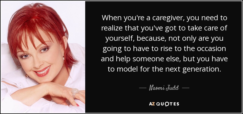 When you're a caregiver, you need to realize that you've got to take care of yourself, because, not only are you going to have to rise to the occasion and help someone else, but you have to model for the next generation. - Naomi Judd