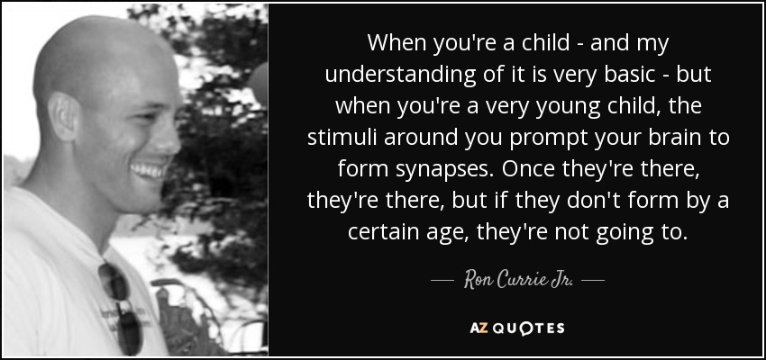 When you're a child - and my understanding of it is very basic - but when you're a very young child, the stimuli around you prompt your brain to form synapses. Once they're there, they're there, but if they don't form by a certain age, they're not going to. - Ron Currie Jr.