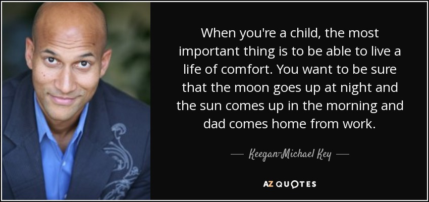 When you're a child, the most important thing is to be able to live a life of comfort. You want to be sure that the moon goes up at night and the sun comes up in the morning and dad comes home from work. - Keegan-Michael Key