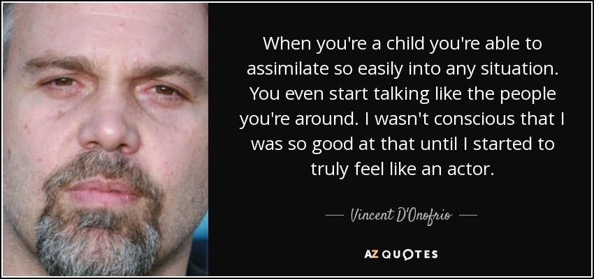 When you're a child you're able to assimilate so easily into any situation. You even start talking like the people you're around. I wasn't conscious that I was so good at that until I started to truly feel like an actor. - Vincent D'Onofrio