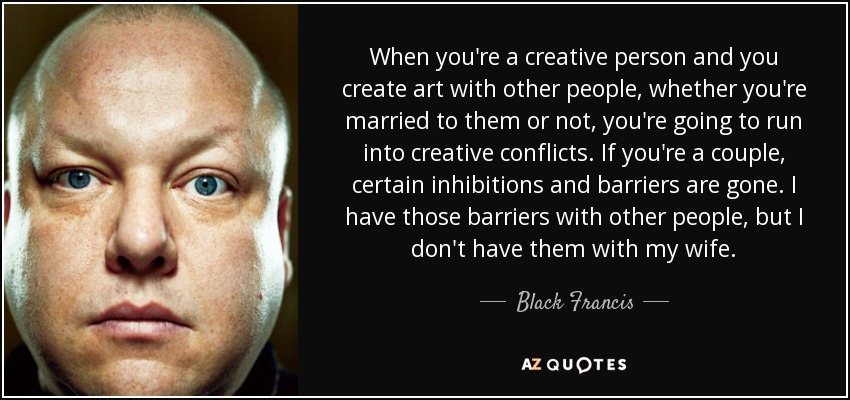 When you're a creative person and you create art with other people, whether you're married to them or not, you're going to run into creative conflicts. If you're a couple, certain inhibitions and barriers are gone. I have those barriers with other people, but I don't have them with my wife. - Black Francis