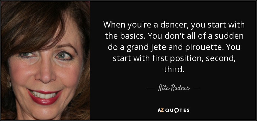 When you're a dancer, you start with the basics. You don't all of a sudden do a grand jete and pirouette. You start with first position, second, third. - Rita Rudner