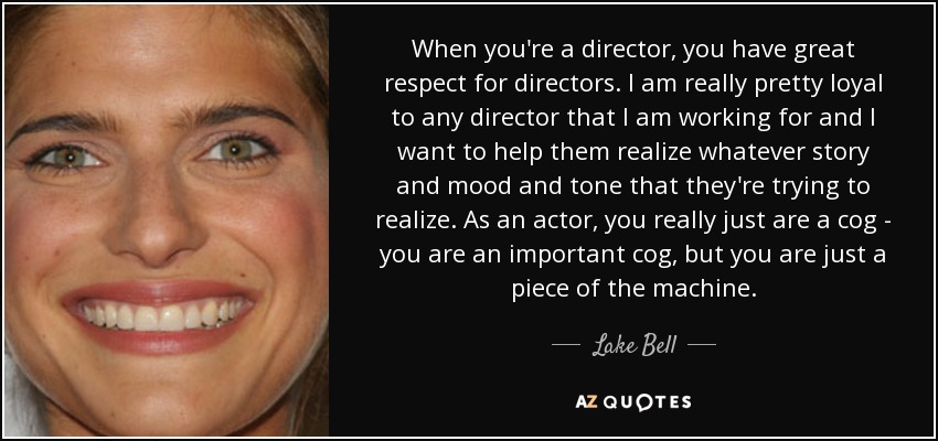 When you're a director, you have great respect for directors. I am really pretty loyal to any director that I am working for and I want to help them realize whatever story and mood and tone that they're trying to realize. As an actor, you really just are a cog - you are an important cog, but you are just a piece of the machine. - Lake Bell