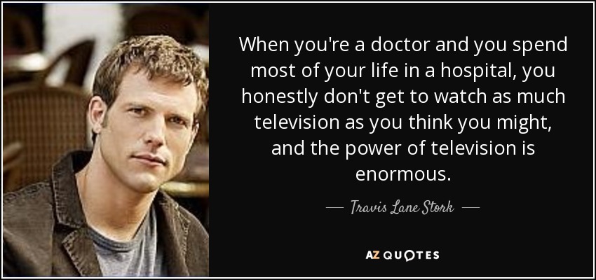When you're a doctor and you spend most of your life in a hospital, you honestly don't get to watch as much television as you think you might, and the power of television is enormous. - Travis Lane Stork