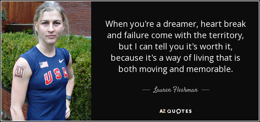 When you're a dreamer, heart break and failure come with the territory, but I can tell you it's worth it, because it's a way of living that is both moving and memorable. - Lauren Fleshman
