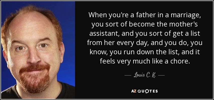 When you're a father in a marriage, you sort of become the mother's assistant, and you sort of get a list from her every day, and you do, you know, you run down the list, and it feels very much like a chore. - Louis C. K.