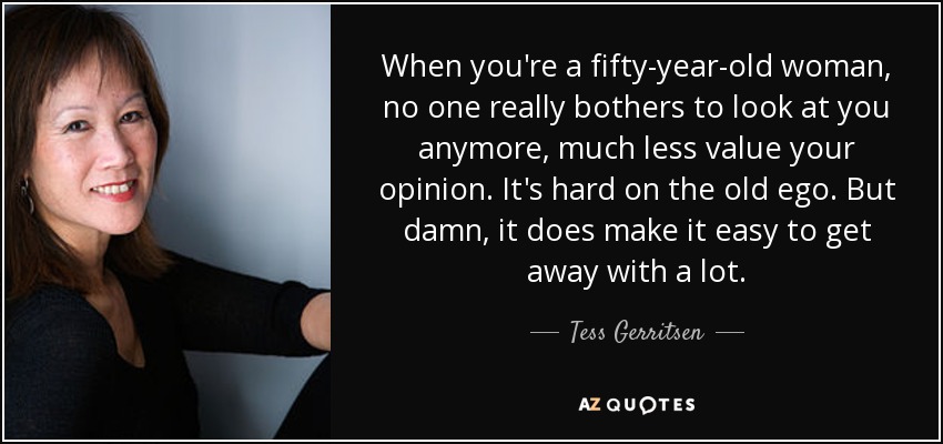 When you're a fifty-year-old woman, no one really bothers to look at you anymore, much less value your opinion. It's hard on the old ego. But damn, it does make it easy to get away with a lot. - Tess Gerritsen