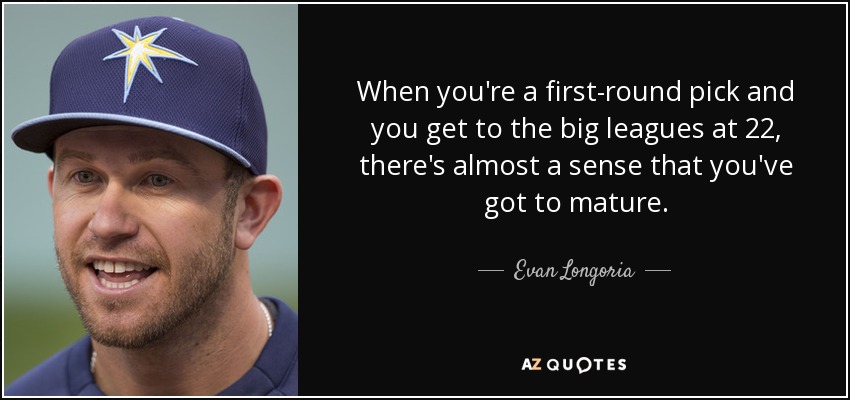 When you're a first-round pick and you get to the big leagues at 22, there's almost a sense that you've got to mature. - Evan Longoria
