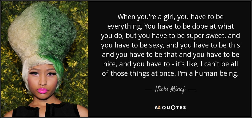 When you're a girl, you have to be everything, You have to be dope at what you do, but you have to be super sweet, and you have to be sexy, and you have to be this and you have to be that and you have to be nice, and you have to - it's like, I can't be all of those things at once. I'm a human being. - Nicki Minaj