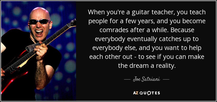 When you're a guitar teacher, you teach people for a few years, and you become comrades after a while. Because everybody eventually catches up to everybody else, and you want to help each other out - to see if you can make the dream a reality. - Joe Satriani