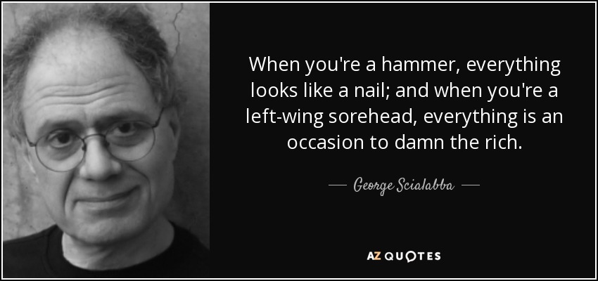 When you're a hammer, everything looks like a nail; and when you're a left-wing sorehead, everything is an occasion to damn the rich. - George Scialabba