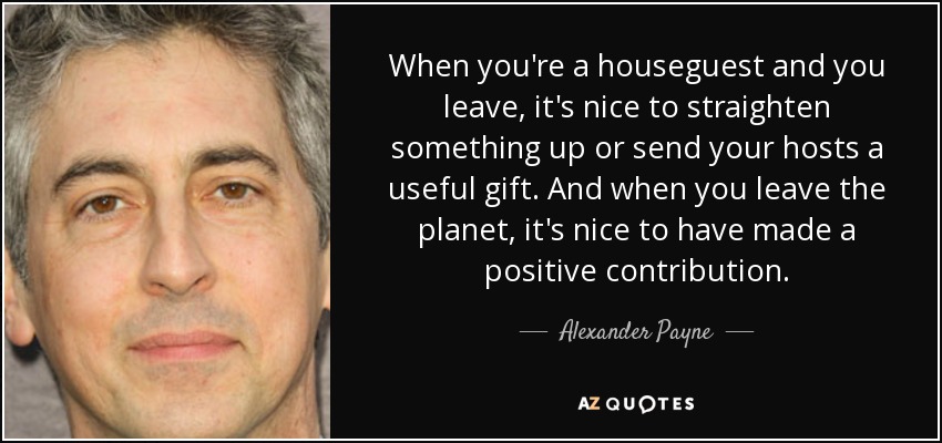 When you're a houseguest and you leave, it's nice to straighten something up or send your hosts a useful gift. And when you leave the planet, it's nice to have made a positive contribution. - Alexander Payne