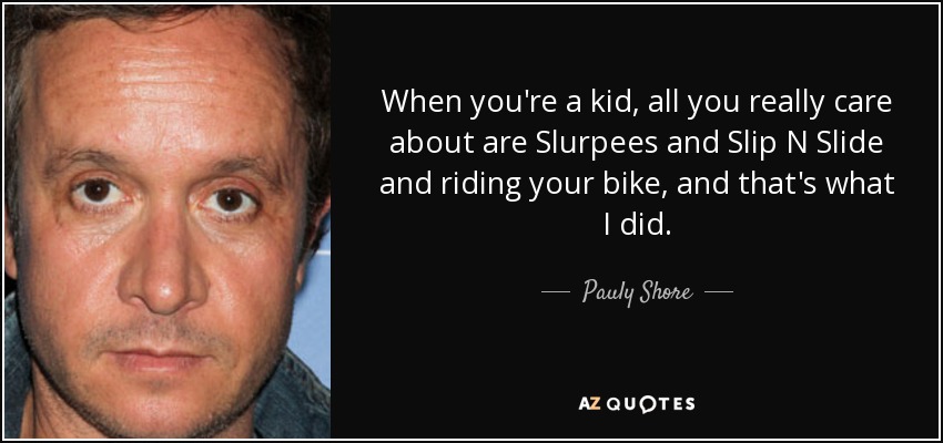 When you're a kid, all you really care about are Slurpees and Slip N Slide and riding your bike, and that's what I did. - Pauly Shore