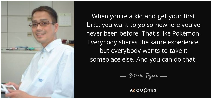 When you're a kid and get your first bike, you want to go somewhere you've never been before. That's like Pokémon. Everybody shares the same experience, but everybody wants to take it someplace else. And you can do that. - Satoshi Tajiri