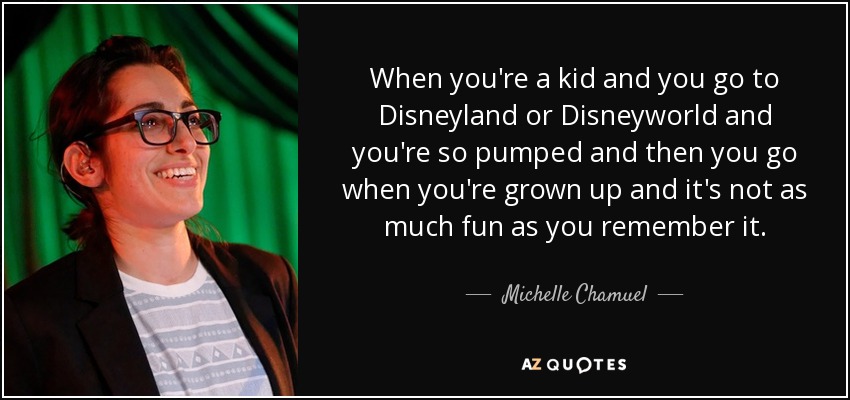 When you're a kid and you go to Disneyland or Disneyworld and you're so pumped and then you go when you're grown up and it's not as much fun as you remember it. - Michelle Chamuel