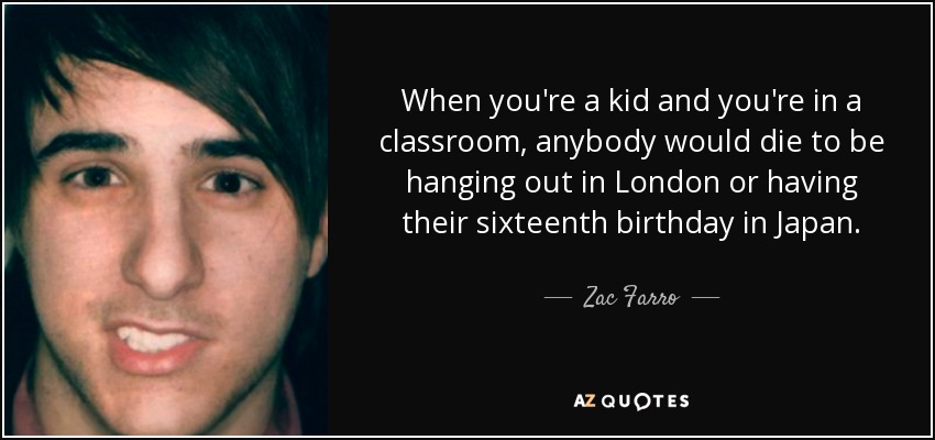 When you're a kid and you're in a classroom, anybody would die to be hanging out in London or having their sixteenth birthday in Japan. - Zac Farro