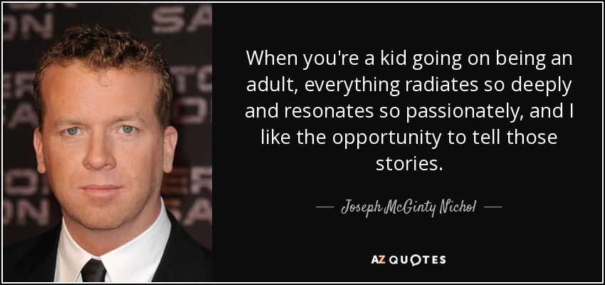 When you're a kid going on being an adult, everything radiates so deeply and resonates so passionately, and I like the opportunity to tell those stories. - Joseph McGinty Nichol