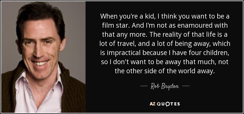 When you're a kid, I think you want to be a film star. And I'm not as enamoured with that any more. The reality of that life is a lot of travel, and a lot of being away, which is impractical because I have four children, so I don't want to be away that much, not the other side of the world away. - Rob Brydon