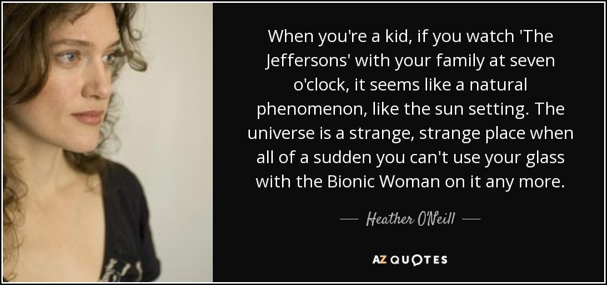 When you're a kid, if you watch 'The Jeffersons' with your family at seven o'clock, it seems like a natural phenomenon, like the sun setting. The universe is a strange, strange place when all of a sudden you can't use your glass with the Bionic Woman on it any more. - Heather O'Neill